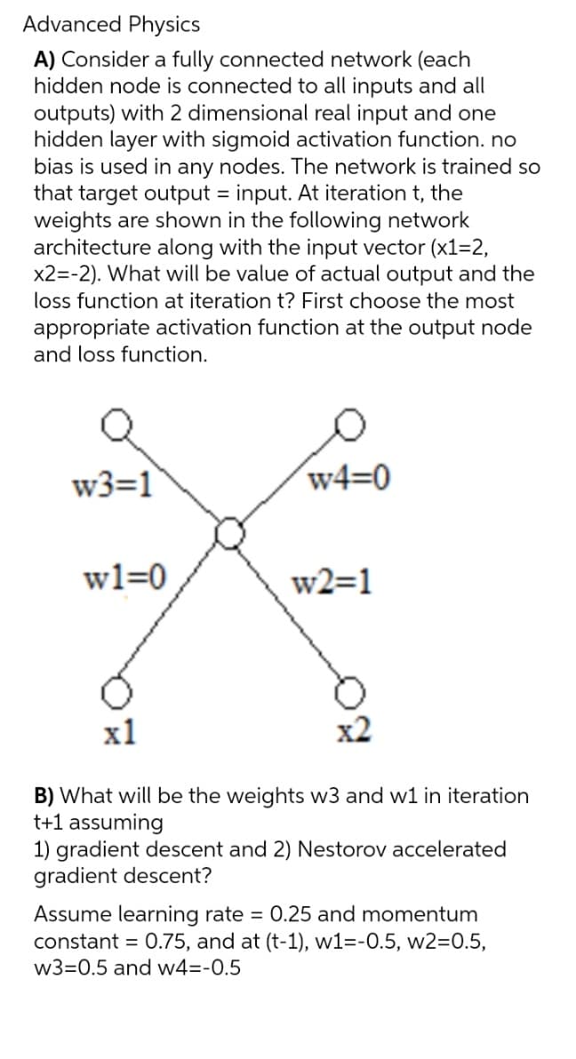 Advanced Physics
A) Consider a fully connected network (each
hidden node is connected to all inputs and all
outputs) with 2 dimensional real input and one
hidden layer with sigmoid activation function. no
bias is used in any nodes. The network is trained so
that target output = input. At iteration t, the
weights are shown in the following network
architecture along with the input vector (x1=2,
x2=-2). What will be value of actual output and the
loss function at iteration t? First choose the most
appropriate activation function at the output node
and loss function.
w3=1
wl=0
w4-0
w2=1
x1
B) What will be the weights w3 and w1 in iteration
t+1 assuming
1) gradient descent and 2) Nestorov accelerated
gradient descent?
Assume learning rate = 0.25 and momentum
constant = 0.75, and at (t-1), w1=-0.5, w2=0.5,
w3=0.5 and w4=-0.5