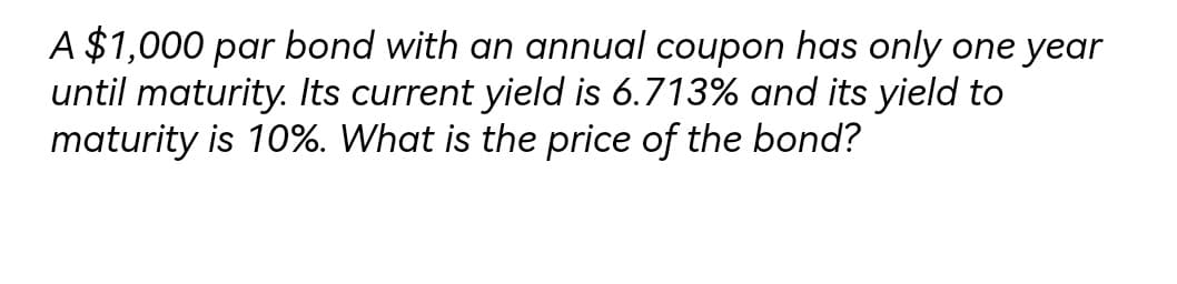 A $1,000 par bond with an annual coupon has only one year
until maturity. Its current yield is 6.713% and its yield to
maturity is 10%. What is the price of the bond?
