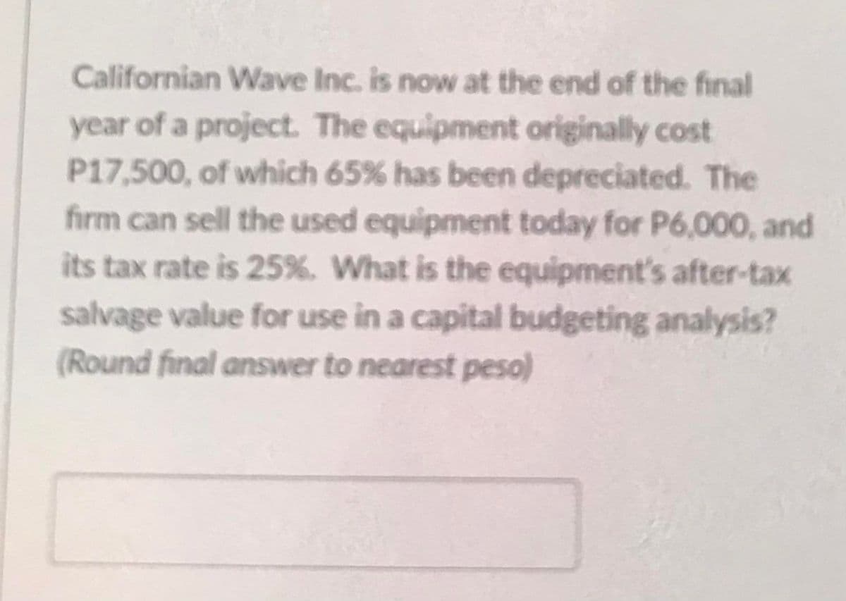 Californian Wave Inc. is now at the end of the final
year of a project. The equipment originally cost
P17,500, of which 65% has been depreciated. The
firm can sell the used equipment today for P6,000, and
its tax rate is 25%. What is the equipment's after-tax
salvage value for use in a capital budgeting analysis?
(Round final answer to nearest peso)
