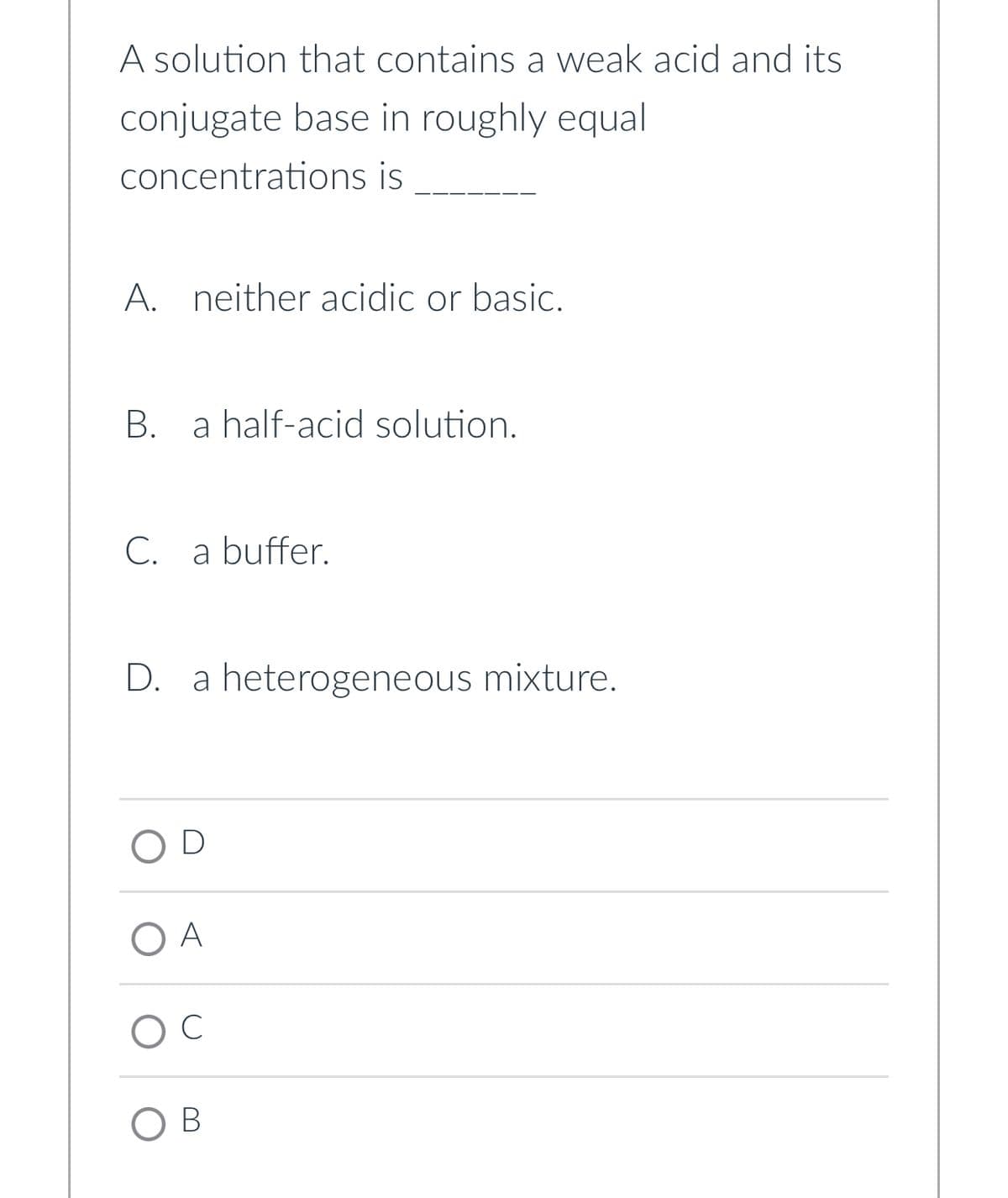 A solution that contains a weak acid and its
conjugate base in roughly equal
concentrations is
A. neither acidic or basic.
B. a half-acid solution.
C. a buffer.
D. a heterogeneous mixture.
OD
ОА
O C
OB