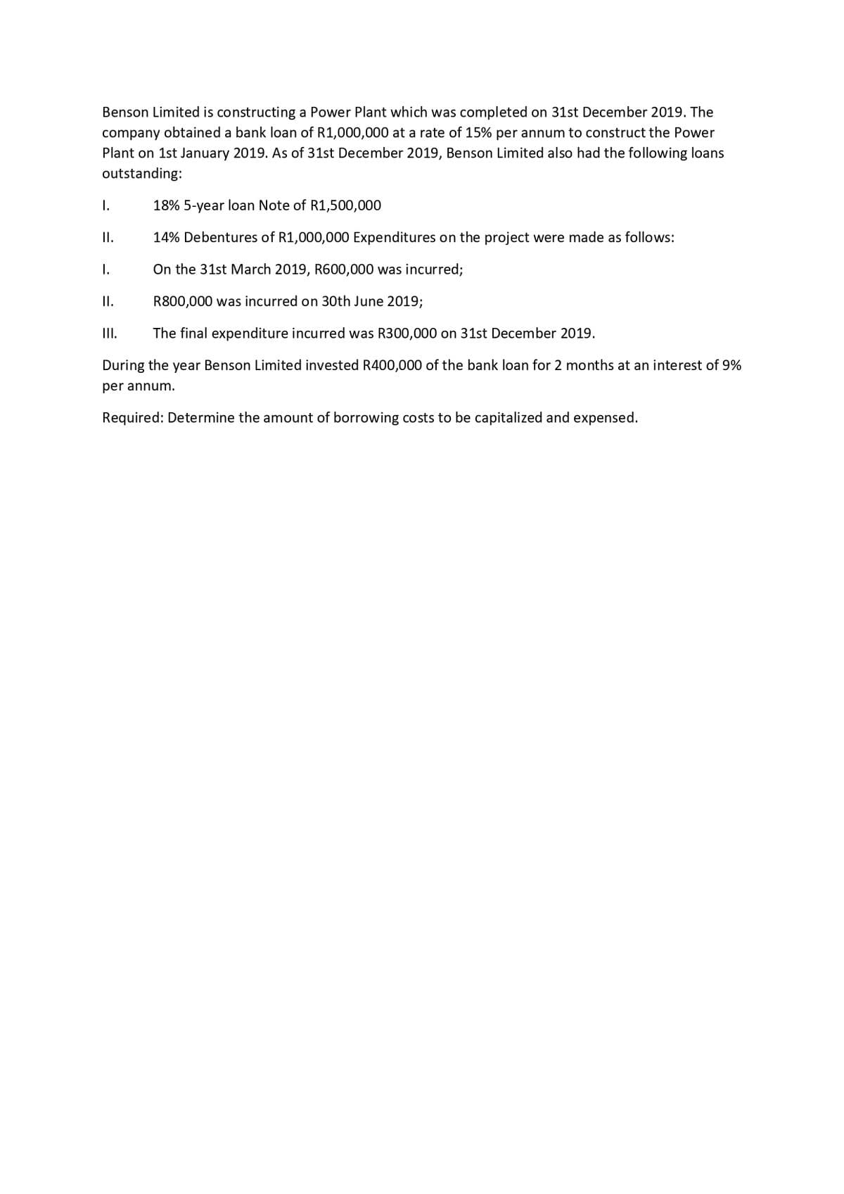 Benson Limited is constructing a Power Plant which was completed on 31st December 2019. The
company obtained a bank loan of R1,000,000 at a rate of 15% per annum to construct the Power
Plant on 1st January 2019. As of 31st December 2019, Benson Limited also had the following loans
outstanding:
18% 5-year loan Note of R1,500,000
14% Debentures of R1,000,000 Expenditures on the project were made as follows:
On the 31st March 2019, R600,000 was incurred;
R800,000 was incurred on 30th June 2019;
The final expenditure incurred was R300,000 on 31st December 2019.
During the year Benson Limited invested R400,000 of the bank loan for 2 months at an interest of 9%
per annum.
Required: Determine the amount of borrowing costs to be capitalized and expensed.
I.
II.
I.
II.
III.