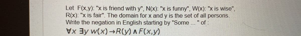 Let F(x,y): "x is friend with y", N(x): "x is funny", W(x): "x is wise",
R(x): "x is fair". The domain for x and y is the set of all persons.
Write the negation in English starting by "Some .. " of:
Ey w(x)→R(y) A F(x,y)
