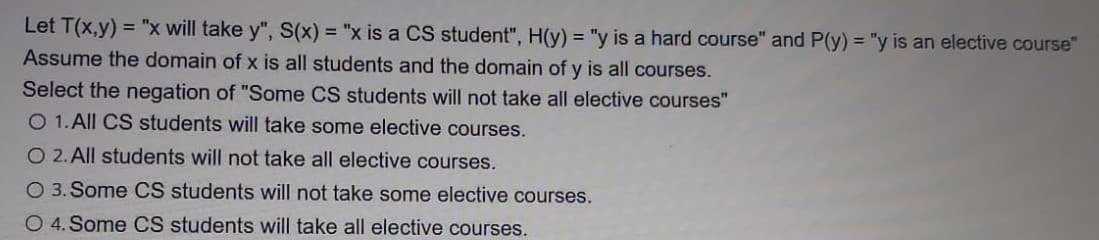 Let T(x,y) = "x will take y", S(x) = "x is a CS student", H(y) = "y is a hard course" and P(y) = "y is an elective course"
Assume the domain of x is all students and the domain of y is all courses.
Select the negation of "Some CS students will not take all elective courses"
O 1.All CS students will take some elective courses.
O 2. All students will not take all elective courses.
O 3. Some CS students will not take some elective courses.
O 4. Some CS students will take all elective courses.
