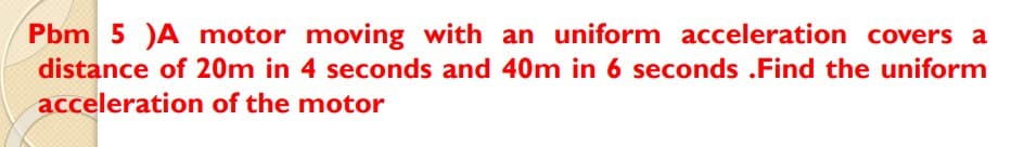 Pbm 5 )A motor moving with an uniform acceleration covers a
distance of 20m in 4 seconds and 40m in 6 seconds .Find the uniform
acceleration of the motor
