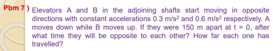 Pbm 7) Elevators A and B in the adjoining shafts start moving in opposite
directions with constant accelerations 0.3 m/s2 and 0.6 m/s² respectively. A
moves down while B moves up. If they were 150 m apart at t = 0, after
what time they will be opposite to each other? How far each one has
travelled?
