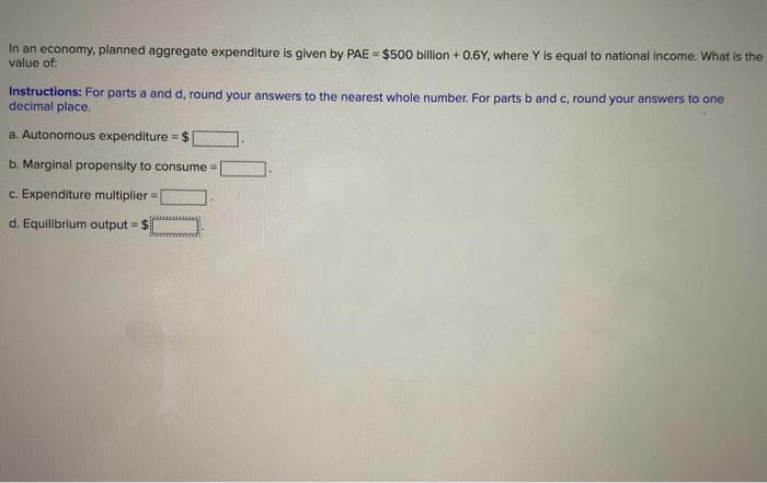 In an economy, planned aggregate expenditure is given by PAE = $500 billion + 0.6Y, where Y is equal to national income. What is the
value of:
Instructions: For parts a and d, round your answers to the nearest whole number. For parts b and c, round your answers to one
decimal place.
a. Autonomous expenditure = $
b. Marginal propensity to consume =
c. Expenditure multiplier =
d. Equilibrium output = $