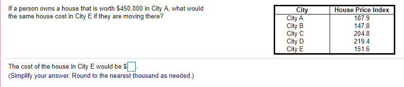 If a person owns a house that is worth $450,000 in City A, what would
the same house cost in City E if they are moving there?
City
City A
City B
City C
City D
City E
House Price Index
187.9
147.8
204.8
219.4
151.6
The cost of the house in City E would be $
(Simplify your answer. Round to the nearest thousand as needed.)
