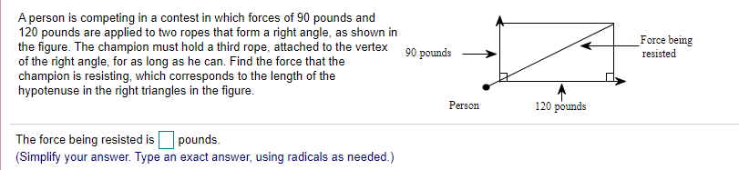 A person is competing in a contest in which forces of 90 pounds and
120 pounds are applied to two ropes that form a right angle, as shown in
the figure. The champion must hold a third rope, attached to the vertex
of the right angle, for as long as he can. Find the force that the
champion is resisting, which corresponds to the length of the
hypotenuse in the right triangles in the figure.
_Force being
resisted
90 pounds
Person
120 pounds
The force being resisted is pounds.
(Simplify your answer. Type an exact answer, using radicals as needed.)
