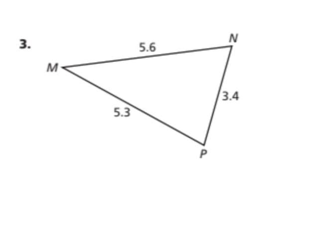 ### Educational Resource on Triangle Geometry

#### Topic: Self-Check Exercise - Triangle Side Lengths

**Exercise 3:**

In the given diagram, we have a triangle labeled \( \triangle MNP \) with the side lengths specified by the vertices:

- The side \( MN \) measures 5.6 units.
- The side \( MP \) measures 5.3 units.
- The side \( NP \) measures 3.4 units.

This diagram represents a scalene triangle where all three sides have different lengths.

**Understanding the Diagram:**

- **Vertex \( M \)**: This is one corner of the triangle.
- **Vertex \( N \)**: This is the next corner, connected to \( M \) by side \( MN \).
- **Vertex \( P \)**: This is the last corner, connected to \( N \) by side \( NP \) and to \( M \) by side \( MP \).

Knowing the side lengths is essential for various geometric calculations, such as:

- Determining the perimeter of the triangle.
- Applying the triangle inequality theorem to verify the triangle's validity.
- Using trigonometric identities or formulas to find angles if needed.

**Practice Question:**

_Based on the side lengths given, calculate the perimeter of \( \triangle MNP \)._

_Perimeter = MN + MP + NP_

_Perimeter = 5.6 + 5.3 + 3.4_

_Perimeter = 14.3 units_

This exercise enhances understanding of fundamental geometric principles and helps in skills like calculating perimeter and understanding triangle properties.