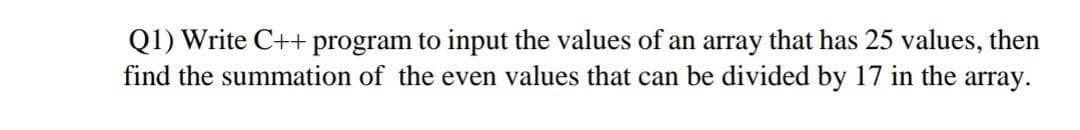 Q1) Write C++ program to input the values of an array that has 25 values, then
find the summation of the even values that can be divided by 17 in the array.
