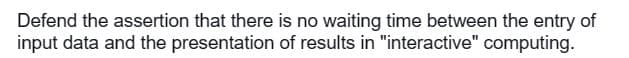 Defend the assertion that there is no waiting time between the entry of
input data and the presentation of results in "interactive" computing.