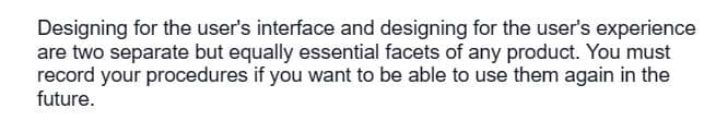 Designing for the user's interface and designing for the user's experience
are two separate but equally essential facets of any product. You must
record your procedures if you want to be able to use them again in the
future.