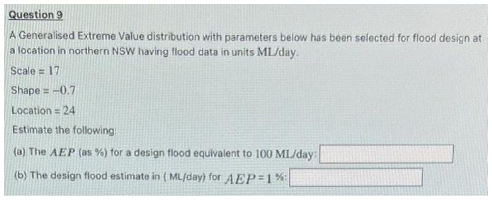 Question 9
A Generalised Extreme Value distribution with parameters below has been selected for flood design at
a location in northern NSW having flood data in units ML/day.
Scale = 17
Shape=-0.7
Location = 24
Estimate the following:
(a) The AEP (as %) for a design flood equivalent to 100 ML/day:
(b) The design flood estimate in (ML/day) for AEP=1%