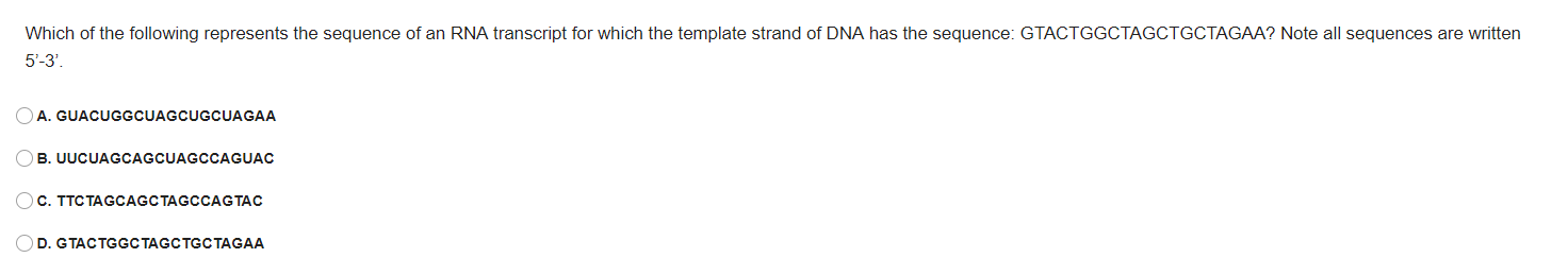 Which of the following represents the sequence of an RNA transcript for which the template strand of DNA has the sequence: GTACTGGCTAGCTGCTAGAA? Note all sequences are written
5'-3'.
DA. GUACUGGCUAGCUGCUAGAA
B. UUCUAGCAGCUAGCCAGUAC
с. ТТСТАGCAGCTAGCCAGTАС
D. GTACTGGCТAGCTGCTAGAА
