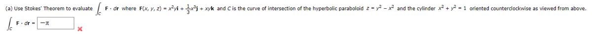(a) Use Stokes' Theorem to evaluate
F. dr where F(x, y, z) = x²yi + j + xyk and C is the curve of intersection of the hyperbolic paraboloid z = y? - x2 and the cylinder x² + y? = 1 oriented counterclockwise as viewed from above.
F. dr =
