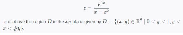 **Mathematical Expression Explanation**

The function given is:

\[ 
z = \frac{e^{5x}}{x - x^5} 
\]

This is a function of \(x\) that involves the exponential function \(e^{5x}\) and a polynomial expression in the denominator \(x - x^5\).

**Region Description**

The region \(D\) is defined in the \(xy\)-plane as:

\[
D = \{(x, y) \in \mathbb{R}^2 \mid 0 < y < 1, y < x < \sqrt[5]{y}\}
\]

This specifies a subset of the real plane \(\mathbb{R}^2\) where:

- \(y\) is bounded between \(0\) and \(1\).
- \(x\) is bounded such that it is greater than \(y\) and less than the fifth root of \(y\), \(\sqrt[5]{y}\).

This creates a region above certain constraints in the plane, bounded vertically and horizontally by these specified inequalities.