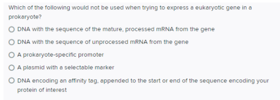 Which of the following would not be used when trying to express a eukaryotic gene in a
prokaryote?
O DNA with the sequence of the mature, processed MRNA from the gene
O DNA with the sequence of unprocessed MRNA from the gene
O A prokaryote-specific promoter
O A plasmid with a selectable marker
O DNA encoding an affinity tag, appended to the start or end of the sequence encoding your
protein of interest
