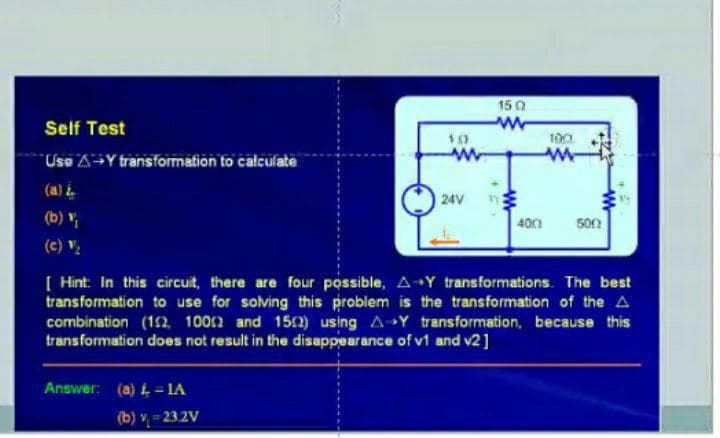 15 0
Self Test
100
Use AY transformation to calculate
(a) i.
24V
(b)
401
500
(c) V
[ Hint: In this circuit, there are four possible, A Y transformations. The best
transformation to use for solving this probiem is the transformation of the A
combination (1n 1002 and 152) using A-Y transformation, because this
transformation does not result in the disappearance of v1 and v2]
Answer: (a) i = 1A
(b) v = 232V
