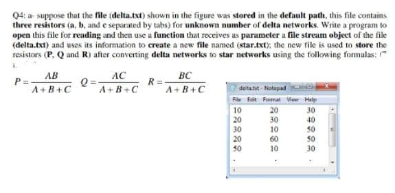 Q4: a suppose that the file (delta.txt) shown in the figure was stored in the default path, this file contains
three resistors (a, b, and e separated by tabs) for unknown number of delta networks. Write a program to
open this file for reading and then use a function that receives as parameter a file stream object of the file
(delta.txt) and uses its information to create a new file named (star.txt); the new file is used to store the
resistors (P, Q and R) after converting delta networks to star networks using the following formulas: "
1.
AB
AC
BC
P =
A+B+C
Q =
A+B+C
R =
A+B+C
delta.tit - Notepad
File Edit Fomat View Help
10
20
30
20
20
30
10
30
40
50
50
60
30
10
30
