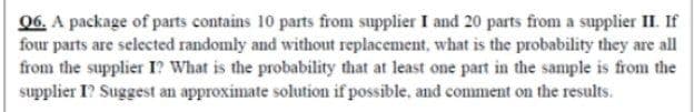 06, A package of parts contains 10 parts from supplier I and 20 parts from a supplier II. If
four parts are selected randomly and without replacement, what is the probability they are all
from the supplier I? What is the probability that at least one part in the sample is from the
supplier I? Suggest an approximate solution if possible, and comment on the results.
