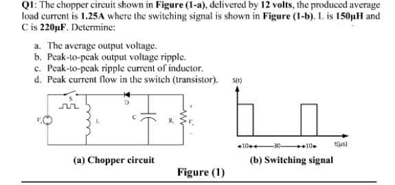 Q1: The chopper circuit shown in Figure (1-a), delivered by 12 volts, the produced average
load current is 1.25A where the switching signal is shown in Figure (1-b). L is 150µH and
C is 220µF. Determine:
a. The average output voltage.
b. Peak-to-peak output voltage ripple.
c. Peak-to-peak ripple current of inductor.
d. Peak current flow in the switch (transistor).
sit)
+10+
10
tlus)
(a) Chopper circuit
(b) Switching signal
Figure (1)
