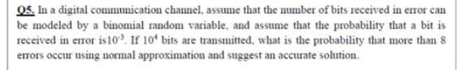 05. In a digital communication channel, assume that the number of bits received in eror can
be modeled by a binomial random variable, and assume that the probability that a bit is
received in error is10. If 10* bits are transmitted, what is the probability that more than 8
errors occur using normal approximation and suggest an accurate solution.
