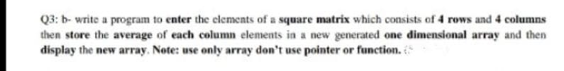 Q3: b- write a program to enter the elements of a square matrix which consists of 4 rows and 4 columns
then store the average of each column elements in a new generated one dimensional array and then
display the new array. Note: use only array don't use pointer or function.
