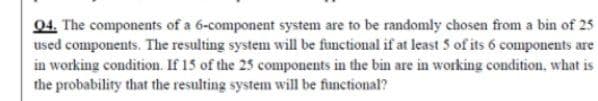 04. The components of a 6-component system are to be randomly chosen from a bin of 25
used components. The resulting system will be functional if at least 5 of its 6 components are
in working condition. If 15 of the 25 components in the bin are in working condition, what is
the probability that the resulting system will be functional?
