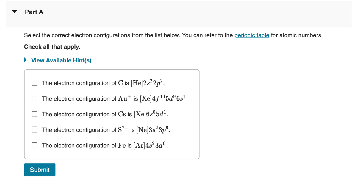 Part A
Select the correct electron configurations from the list below. You can refer to the periodic table for atomic numbers.
Check all that apply.
► View Available Hint(s)
The electron configuration of C is [He]2s²2p².
The electron configuration of Aut is [Xe]4f¹45d³6s¹.
The electron configuration of Cs is [Xe]6sº5d¹.
The electron configuration of S²- is [Ne]3s²3p6.
The electron configuration of Fe is [Ar] 4s²3dº.
Submit