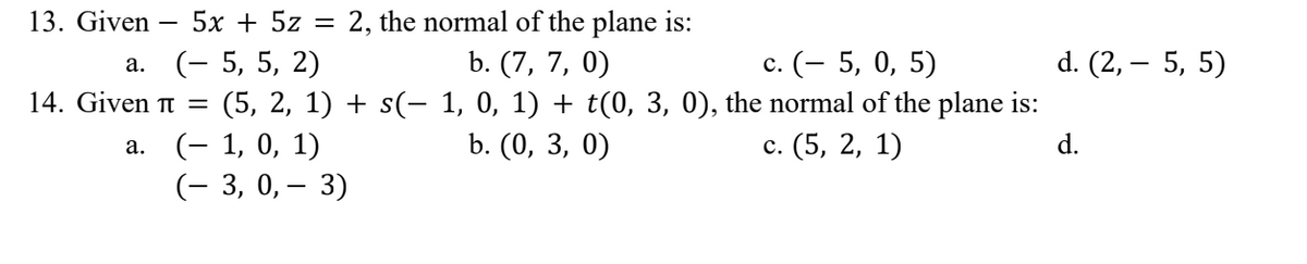 13. Given 5x + 5z =
2, the normal of the plane is:
b. (7, 7, 0)
a. (- 5, 5, 2)
c. (- 5, 0, 5)
d. (2,- 5, 5)
14. Given π = (5, 2, 1) + s(− 1, 0, 1) + t(0, 3, 0), the normal of the plane is:
b. (0, 3, 0)
c. (5, 2, 1)
a.
(− 1, 0, 1)
d.
(-3, 0, -3)