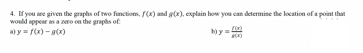 4. If you are given the graphs of two functions, f(x) and g(x), explain how you can determine the location of a point that
would appear as a zero on the graphs of:
a) y = f(x) = g(x)
b) y =
f(x)
g(x)