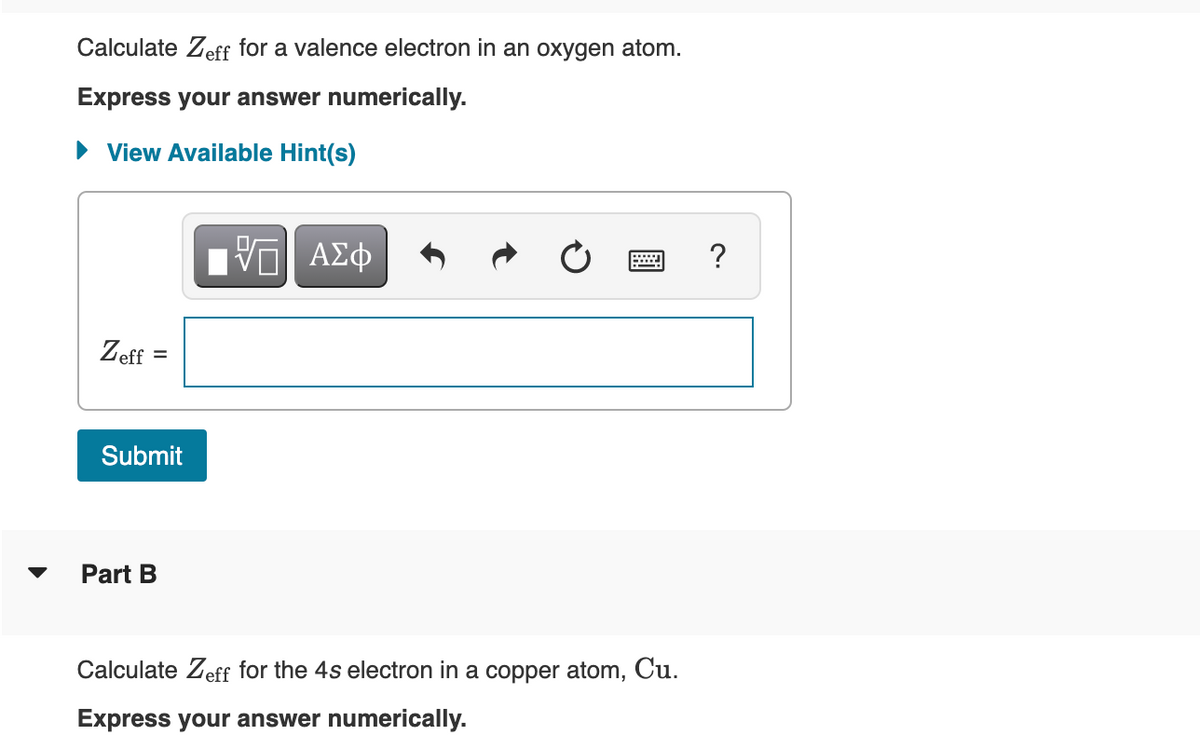 Calculate Zeff for a valence electron in an oxygen atom.
Express your answer numerically.
► View Available Hint(s)
VE ΑΣΦ
?
Zeff
=
Submit
Part B
Calculate Zeff for the 4s electron in a copper atom, Cu.
Express your answer numerically.