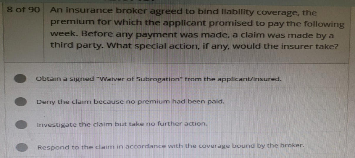 8 of 90
An insurance broker agreed to bind liability coverage, the
premium for which the applicant promised to pay the following
week. Before any payment was made, a claim was made by a
third party. What special action, if any, would the insurer take?
Obtain a signed "Waiver of Subrogation" from the applicant/insured.
Deny the claim because no premium had been paid.
Investigate the claim but take no further action.
Respond to the claim in accordance with the coverage bound by the broker.