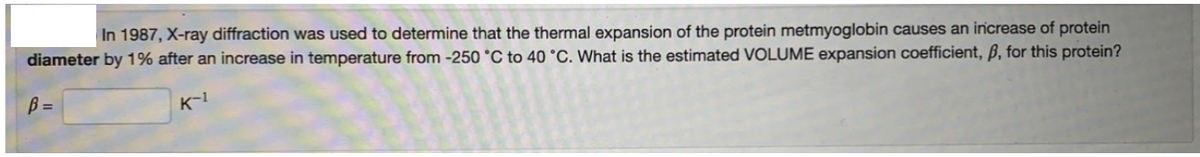 In 1987, X-ray diffraction was used to determine that the thermal expansion of the protein metmyoglobin causes an increase of protein
diameter by 1% after an increase in temperature from -250 °C to 40 °C. What is the estimated VOLUME expansion coefficient, ß, for this protein?
B =
K-1
