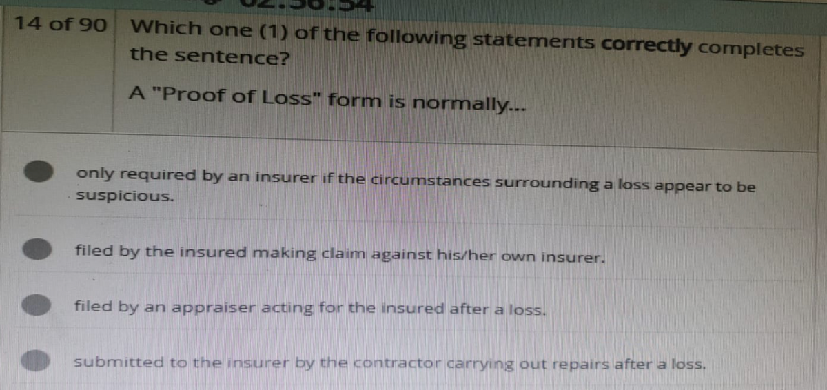 14 of 90
Which one (1) of the following statements correctly completes
the sentence?
A "Proof of Loss" form is normally...
only required by an insurer if the circumstances surrounding a loss appear to be
suspicious.
filed by the insured making claim against his/her own insurer.
filed by an appraiser acting for the insured after a loss.
submitted to the insurer by the contractor carrying out repairs after a loss.