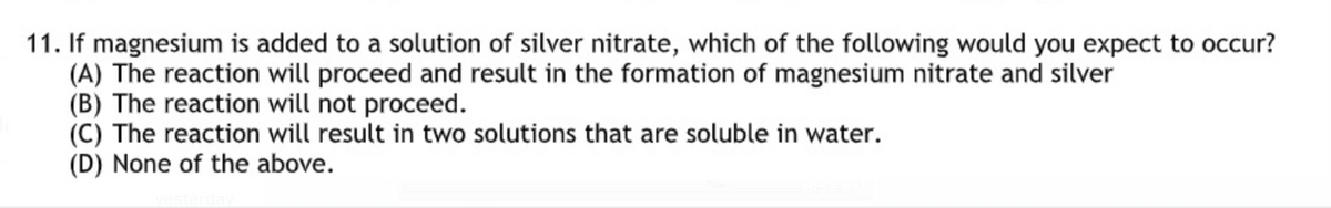 11. If magnesium is added to a solution of silver nitrate, which of the following would you expect to occur?
(A) The reaction will proceed and result in the formation of magnesium nitrate and silver
(B) The reaction will not proceed.
(C) The reaction will result in two solutions that are soluble in water.
(D) None of the above.
