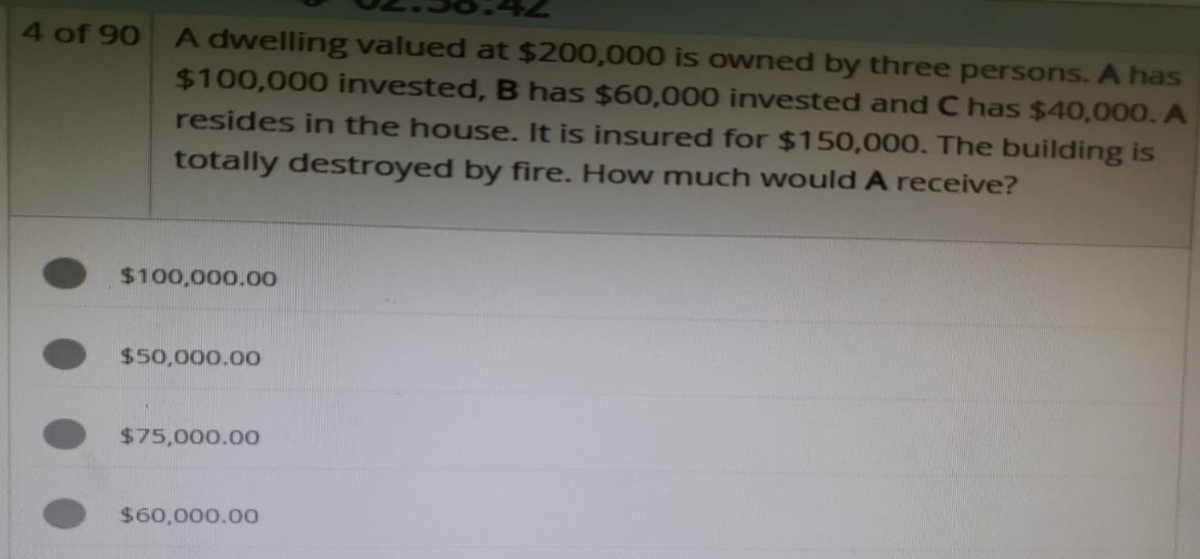 4 of 90 A dwelling valued at $200,000 is owned by three persons. A has
$100,000 invested, B has $60,000 invested and C has $40,000. A
resides in the house. It is insured for $150,000. The building is
totally destroyed by fire. How much would A receive?
$100,000.00
$50,000.00
$75,000.00
$60,000.00