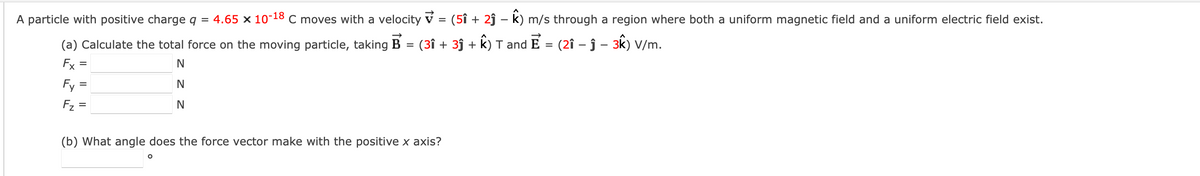 A particle with positive charge q = 4.65 × 10-18 C moves with a velocity v = (5î + 2ĵ – k) m/s through a region where both a uniform magnetic field and a uniform electric field exist.
(a) Calculate the total force on the moving particle, taking B = (3î + 3ĵ + k) T and E
(2î – ĵ – 3k) V/m.
Fx =
Fy =
N
Fz =
N
(b) What angle does the force vector make with the positive x axis?
