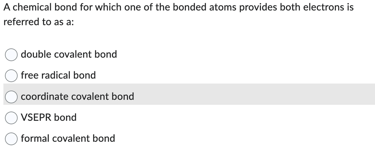 A chemical bond for which one of the bonded atoms provides both electrons is
referred to as a:
double covalent bond
free radical bond
coordinate covalent bond
VSEPR bond
formal covalent bond