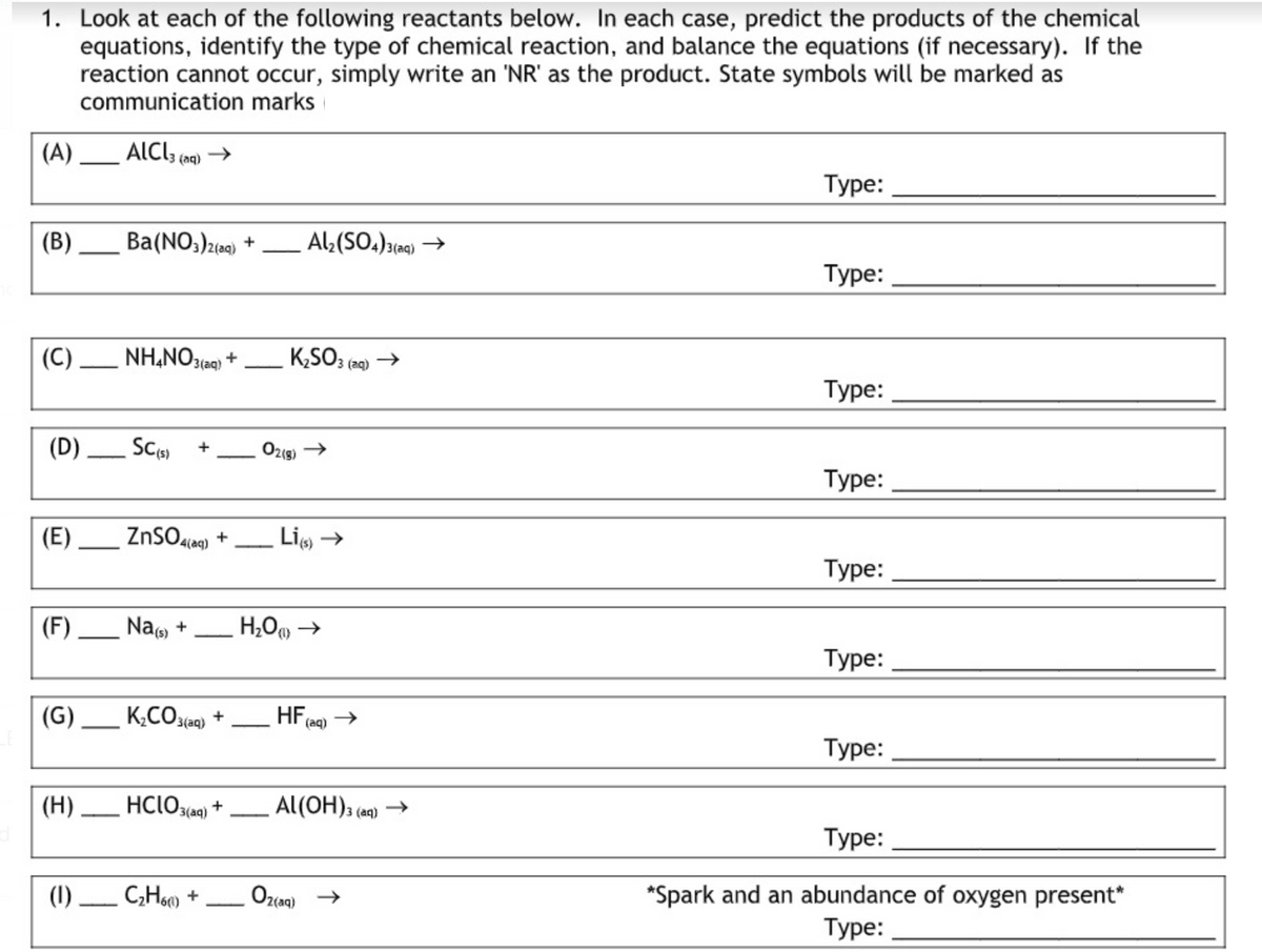 1. Look at each of the following reactants below. In each case, predict the products of the chemical
equations, identify the type of chemical reaction, and balance the equations (if necessary). If the
reaction cannot occur, simply write an 'NR' as the product. State symbols will be marked as
communication marks
(A) _ ALCI; (aq)
Туре:
(В)
Ba(NO;)2(ag) +
Al:(SO.)3(aq) →
Туре:
(C) _ NH,NO3ee) +
K,SO3 (29) →
3(aq)
3 (ag)
Туре:
(D) Sc)
O219)
Туре:
|(E)
ZnSO4ia) +
Li →
4(aq)
Туре:
(F) _ Na, +
Туре:
(G) _ K;CO3eq) +
HF
3(aq)
(aq)
Туре:
(H) HClO3aq)
Al(OH), (ag) →
Туре:
*Spark and an abundance of oxygen present*
Туре:
(1) C;Hs) +
2(aq)
