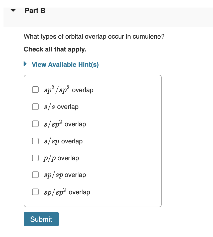 Part B
What types of orbital overlap occur in cumulene?
Check all that apply.
► View Available Hint(s)
sp²/sp² overlap
s/s overlap
s/sp² overlap
s/sp overlap
O p/p overlap
sp/sp overlap
sp/sp² overlap
Submit