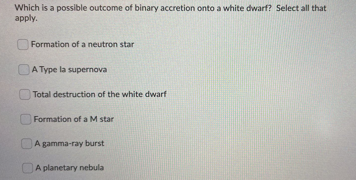 Which is a possible outcome of binary accretion onto a white dwarf? Select all that
apply.
Formation of a neutron star
A Type la supernova
Total destruction of the white dwarf
Formation of a M star
A gamma-ray burst
A planetary nebula
