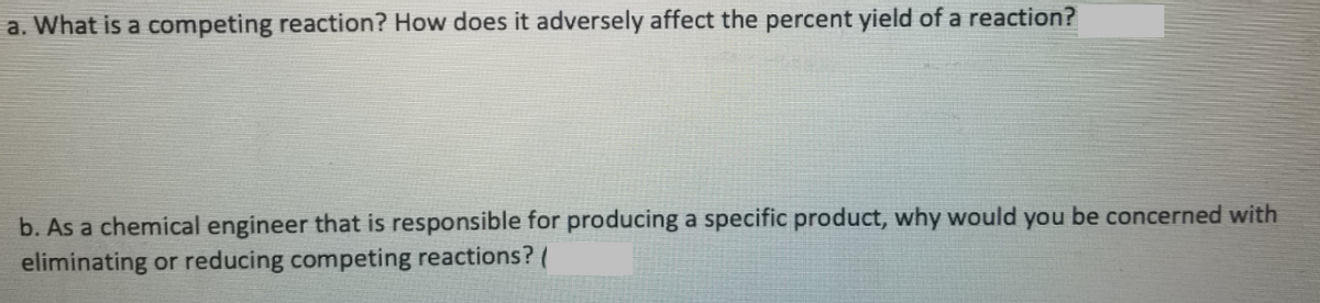 a. What is a competing reaction? How does it adversely affect the percent yield of a reaction?
b. As a chemical engineer that is responsible for producing a specific product, why would you be concerned with
eliminating or reducing competing reactions? (
