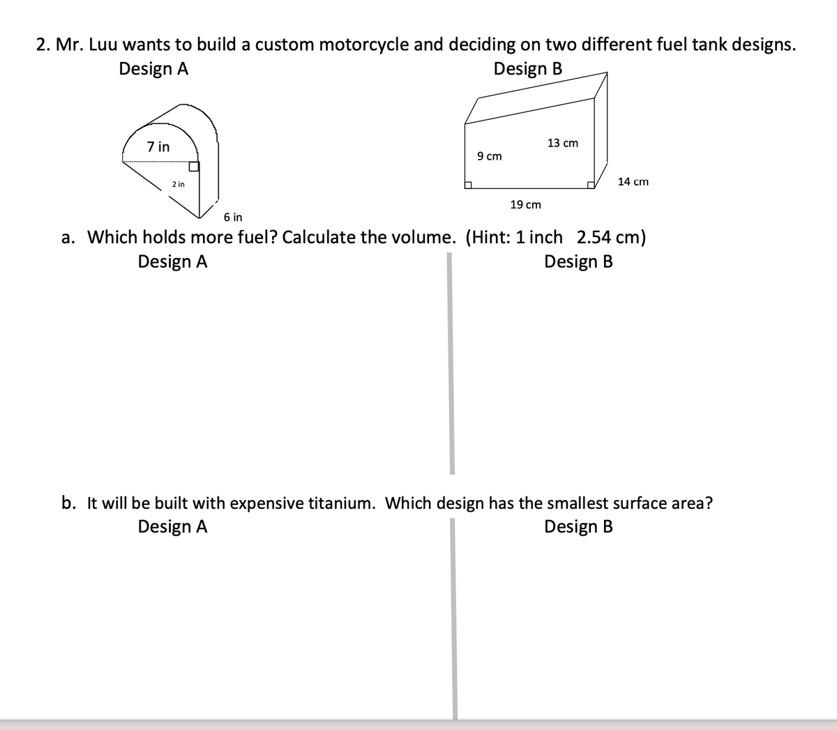 2. Mr. Luu wants to build a custom motorcycle and deciding on two different fuel tank designs.
Design A
Design B
7 in
13 cm
9 cm
14 cm
2 in
19 cm
6 in
a. Which holds more fuel? Calculate the volume. (Hint: 1 inch 2.54 cm)
Design A
Design B
b. It will be built with expensive titanium. Which design has the smallest surface area?
Design A
Design B
