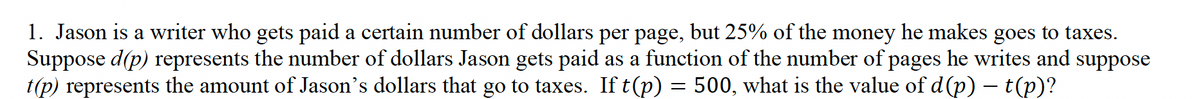 1. Jason is a writer who gets paid a certain number of dollars per page, but 25% of the money he makes goes to taxes.
Suppose d(p) represents the number of dollars Jason gets paid as a function of the number of pages he writes and suppose
t(p) represents the amount of Jason's dollars that go to taxes. If t(p) = 500, what is the value of d(p) – t(p)?