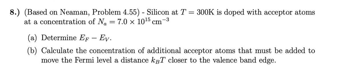 8.) (Based on Neaman, Problem 4.55) - Silicon at T = 300K is doped with acceptor atoms
at a concentration of №₁ = 7.0 × 10¹5 cm−³
-3
a
(a) Determine Er Ev.
F
(b) Calculate the concentration of additional acceptor atoms that must be added to
move the Fermi level a distance kBT closer to the valence band edge.