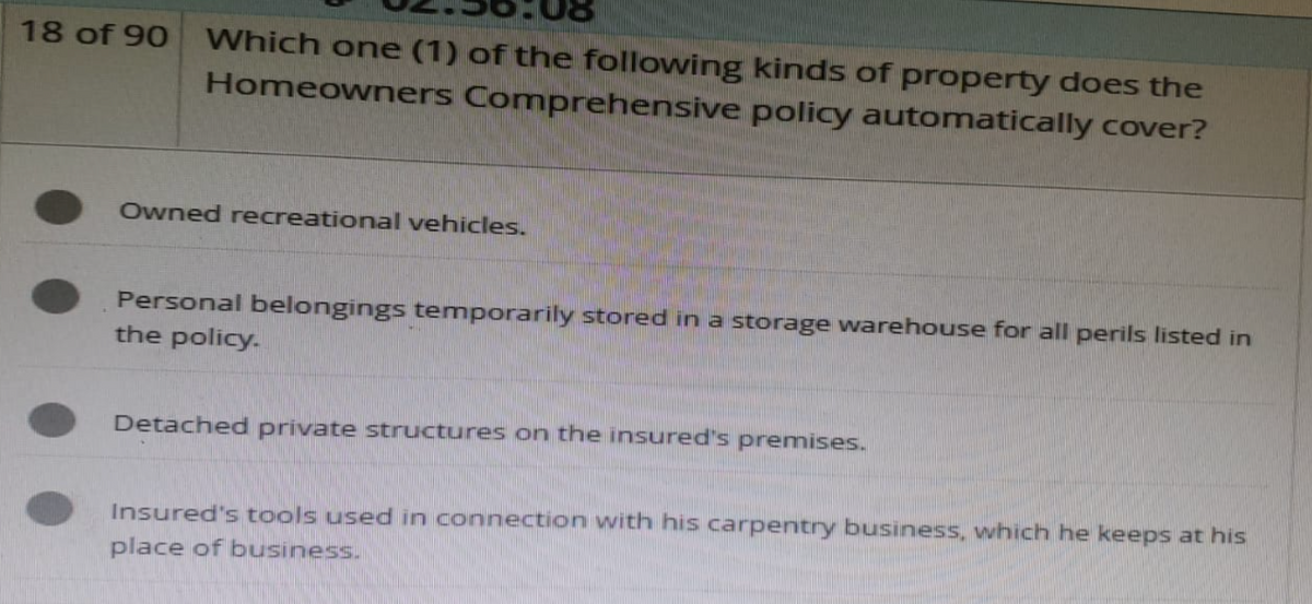 18 of 90 Which one (1) of the following kinds of property does the
Homeowners Comprehensive policy automatically cover?
Owned recreational vehicles.
Personal belongings temporarily stored in a storage warehouse for all perils listed in
the policy.
Detached private structures on the insured's premises.
Insured's tools used in connection with his carpentry business, which he keeps at his
place of business.