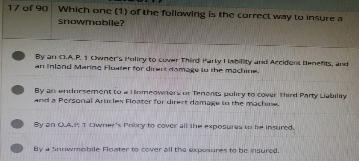 17 of 90 Which one (1) of the following is the correct way to insure a
snowmobile?
By an O.A.P. 1 Owner's Policy to cover Third Party Liability and Accident Benefits, and
an Inland Marine Floater for direct damage to the machine.
By an endorsement to a Homeowners or Tenants policy to cover Third Party Liability
and a Personal Articles Floater for direct damage to the machine.
By an O.A.P. 1 Owner's Policy to cover all the exposures to be insured.
By a Snowmobile Floater to cover all the exposures to be insured.