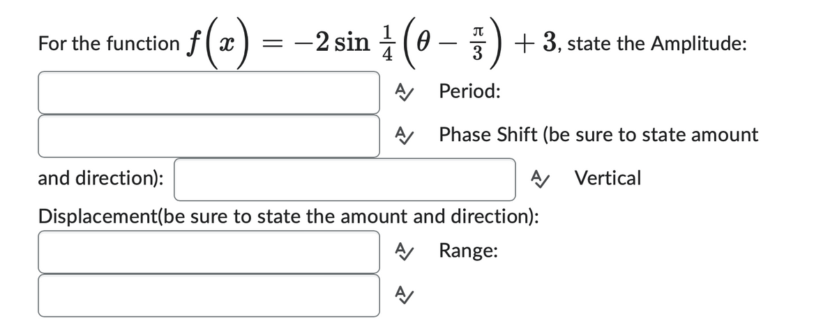 For the function f(x
f(x)
=
-2 sin (0-
Ꮎ
π
3
Period:
A/ Phase Shift (be sure to state amount
A Vertical
+3, state the Amplitude:
and direction):
Displacement(be sure to state the amount and direction):
A Range:
A