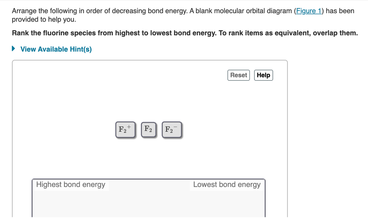 Arrange the following in order of decreasing bond energy. A blank molecular orbital diagram (Figure 1) has been
provided to help you.
Rank the fluorine species from highest to lowest bond energy. To rank items as equivalent, overlap them.
► View Available Hint(s)
Reset
Help
+
F2
F₂
Lowest bond energy
Highest bond energy